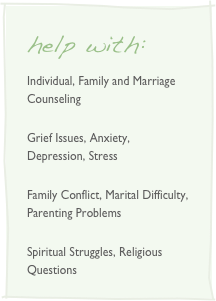 help with:
Individual, Family and Marriage Counseling
Grief Issues, Anxiety, Depression, Stress
Family Conflict, Marital Difficulty, Parenting Problems
Spiritual Struggles, Religious Questions